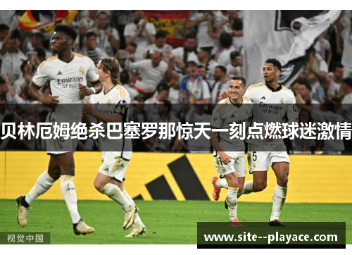 贝林厄姆绝杀巴塞罗那惊天一刻点燃球迷激情