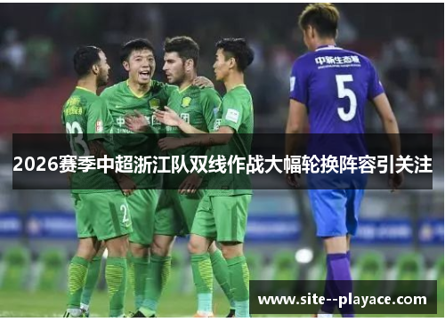 2026赛季中超浙江队双线作战大幅轮换阵容引关注