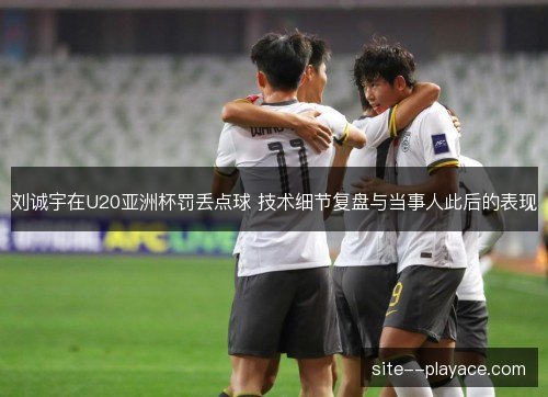 刘诚宇在U20亚洲杯罚丢点球 技术细节复盘与当事人此后的表现